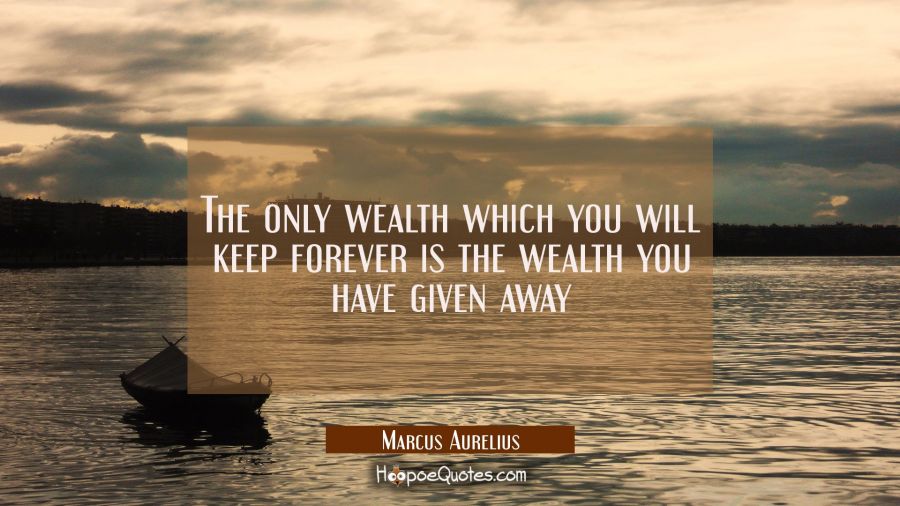 The only wealth which you will keep forever is the wealth you have given away Marcus Aurelius Quotes