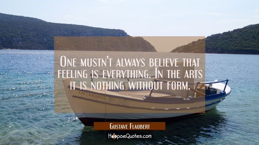 One mustn't always believe that feeling is everything. In the arts it is nothing without form. Gustave Flaubert Quotes