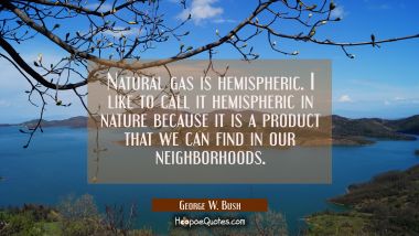 Natural gas is hemispheric. I like to call it hemispheric in nature because it is a product that we George W. Bush Quotes