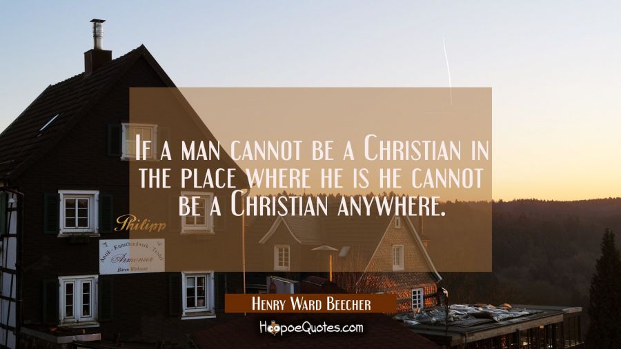 If a man cannot be a Christian in the place where he is he cannot be a Christian anywhere. Henry Ward Beecher Quotes