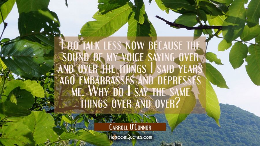 I do talk less now because the sound of my voice saying over and over the things I said years ago e Carroll O'Connor Quotes