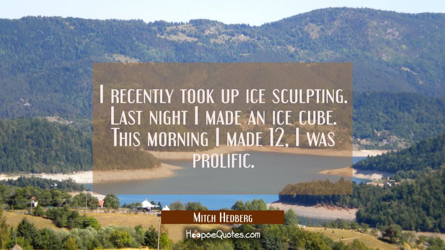 I recently took up ice sculpting. Last night I made an ice cube. This morning I made 12 I was proli Mitch Hedberg Quotes