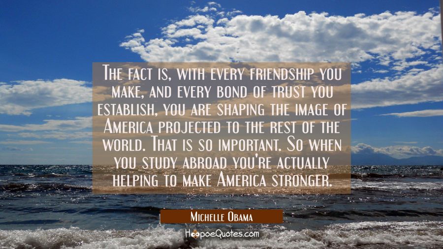 The fact is with every friendship you make and every bond of trust you establish you are shaping th Michelle Obama Quotes