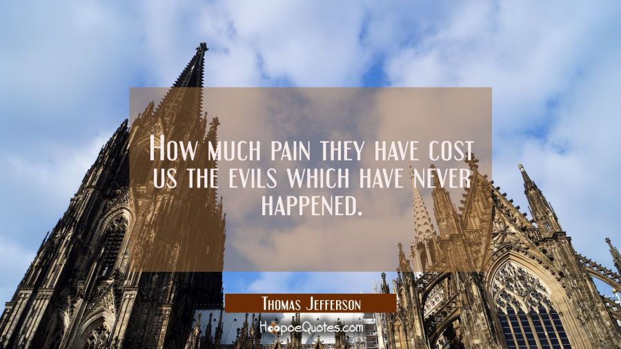 How much pain they have cost us the evils which have never happened. Thomas Jefferson Quotes