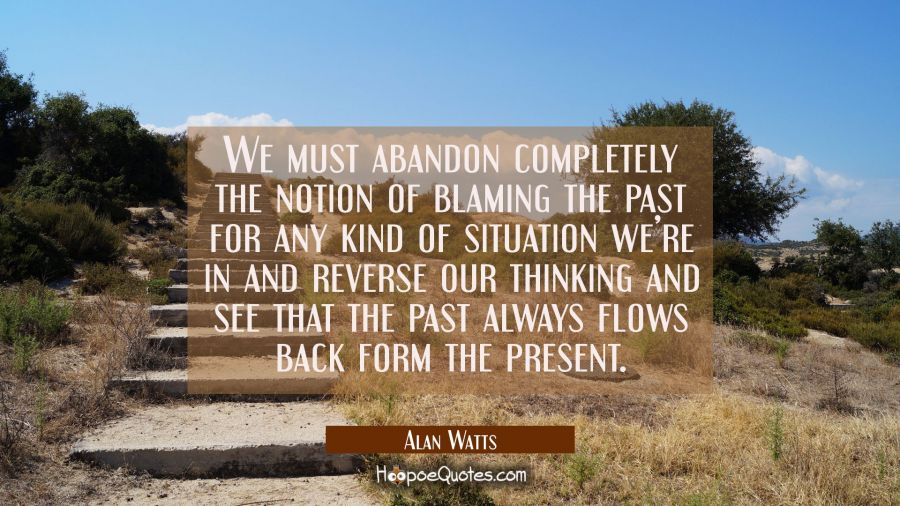We must abandon completely the notion of blaming the past for any kind of situation we&rsquo;re in and reverse our thinking and see that the past always flows back form the present. Alan Watts Quotes