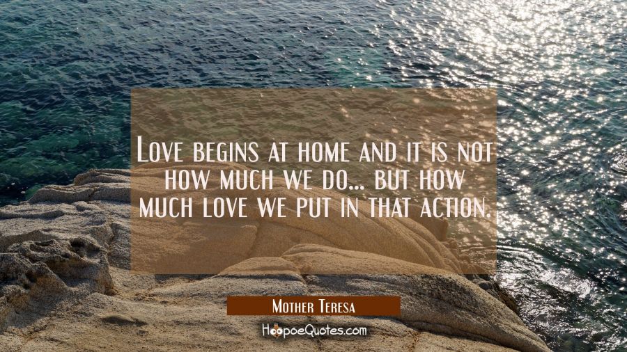 Love begins at home and it is not how much we do... but how much love we put in that action. Mother Teresa Quotes