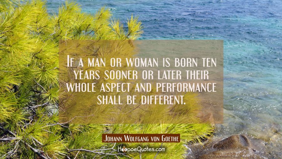 If a man or woman is born ten years sooner or later their whole aspect and performance shall be dif Johann Wolfgang von Goethe Quotes