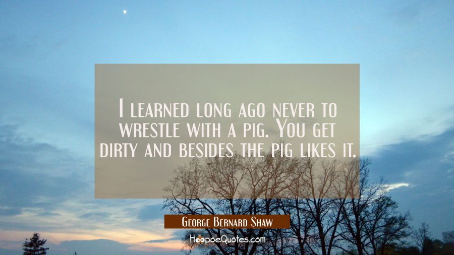 I learned long ago never to wrestle with a pig. You get dirty and besides the pig likes it. George Bernard Shaw Quotes