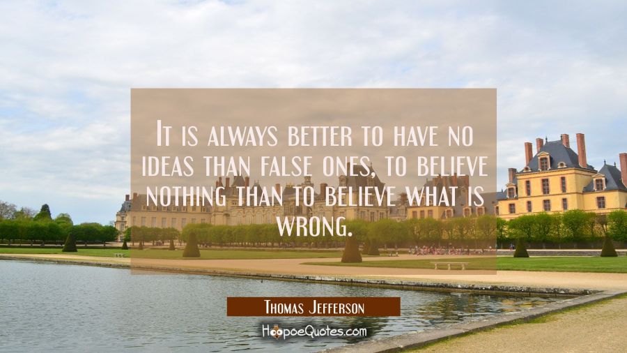 It is always better to have no ideas than false ones, to believe nothing than to believe what is wr Thomas Jefferson Quotes
