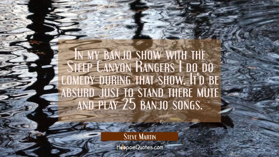 In my banjo show with the Steep Canyon Rangers I do do comedy during that show. It&#039;d be absurd just Steve Martin Quotes