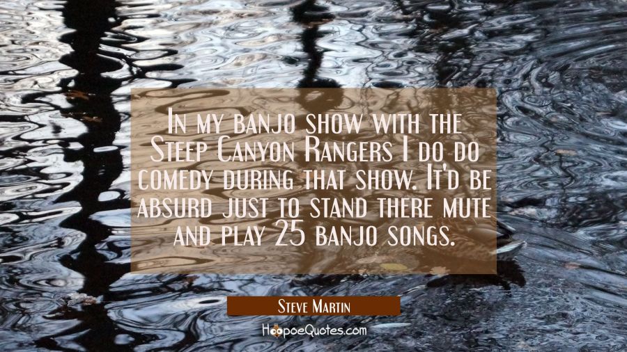 In my banjo show with the Steep Canyon Rangers I do do comedy during that show. It'd be absurd just Steve Martin Quotes