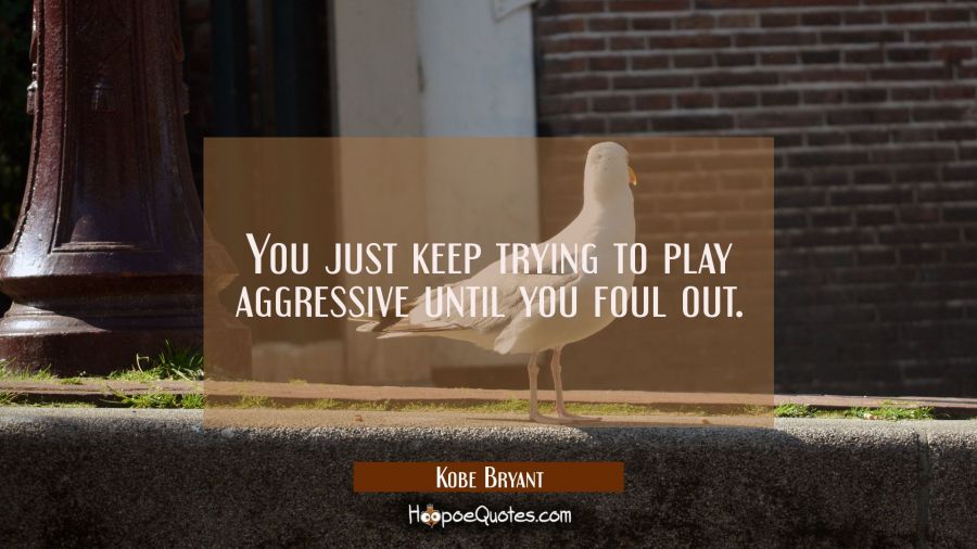 You just keep trying to play aggressive until you foul out. Kobe Bryant Quotes