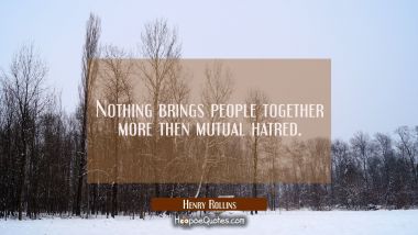 Nothing brings people together more then mutual hatred.