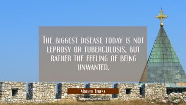 The biggest disease today is not leprosy or tuberculosis but rather the feeling of being unwanted. Mother Teresa Quotes