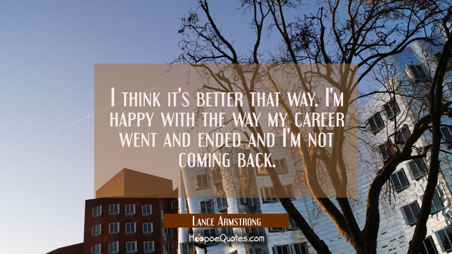 I think it's better that way. I'm happy with the way my career went and ended and I'm not coming ba Lance Armstrong Quotes