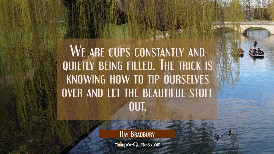 We are cups constantly and quietly being filled. The trick is knowing how to tip ourselves over and Ray Bradbury Quotes