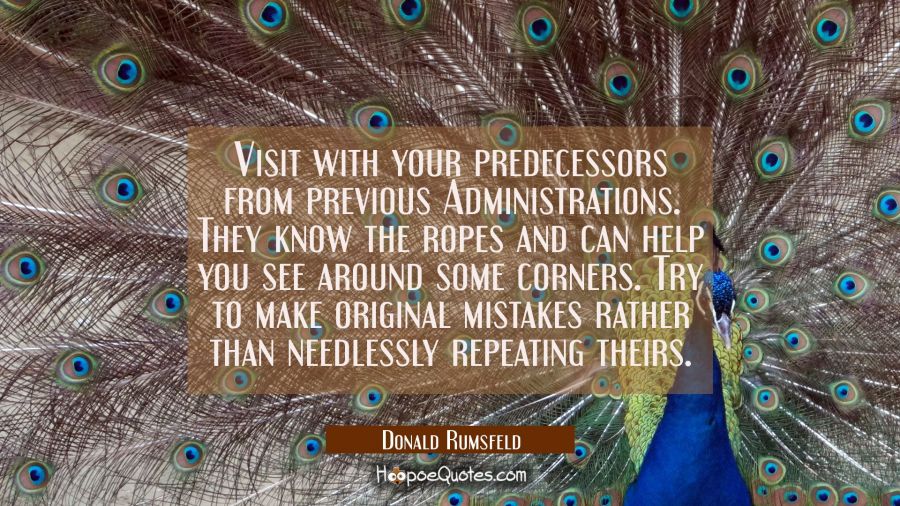 Visit with your predecessors from previous Administrations. They know the ropes and can help you se Donald Rumsfeld Quotes