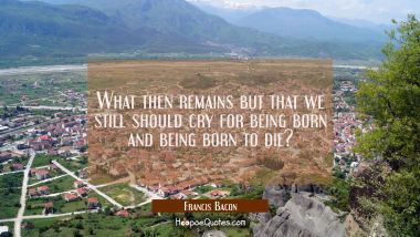 What then remains but that we still should cry for being born and being born to die?
