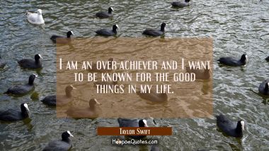I am an over-achiever and I want to be known for the good things in my life.