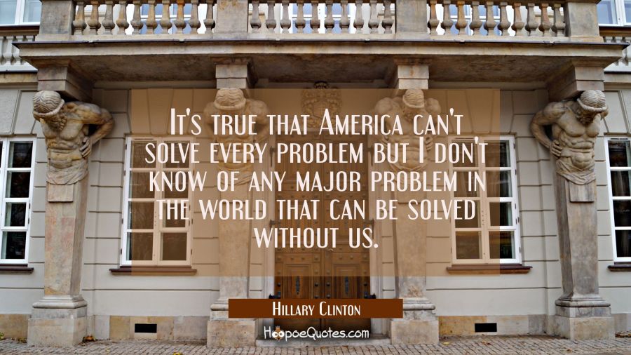 It's true that America can't solve every problem but I don't know of any major problem in the world Hillary Clinton Quotes