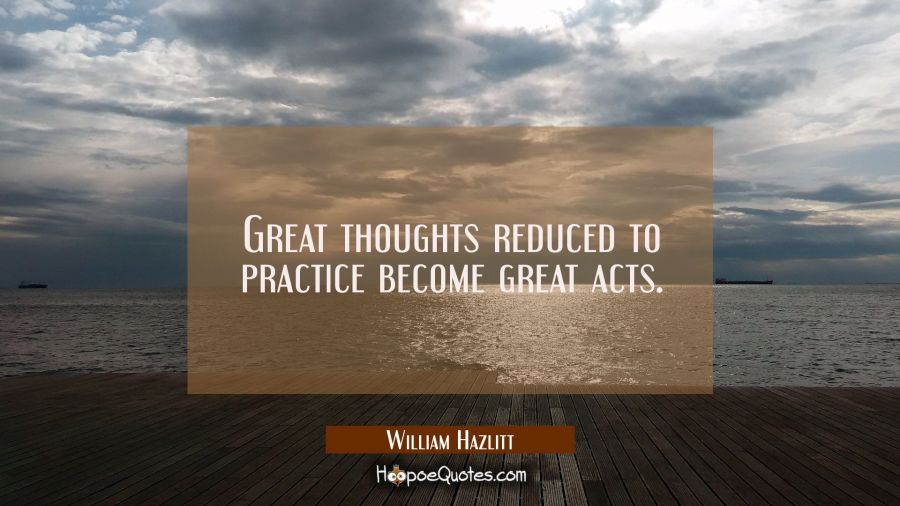 Great thoughts reduced to practice become great acts. William Hazlitt Quotes