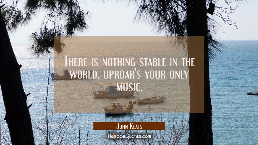 There is nothing stable in the world, uproar's your only music. John Keats Quotes