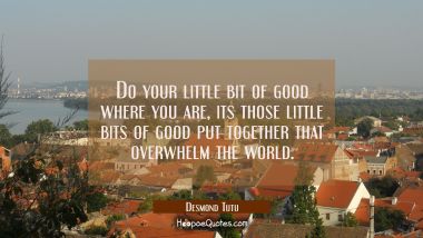Do your little bit of good where you are, its those little bits of good put together that overwhelm