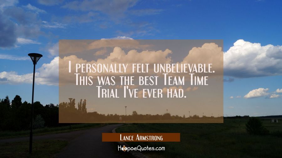 I personally felt unbelievable. This was the best Team Time Trial I've ever had. Lance Armstrong Quotes