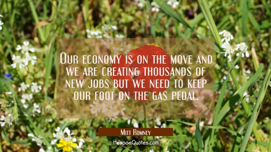 Our economy is on the move and we are creating thousands of new jobs but we need to keep our foot o Mitt Romney Quotes