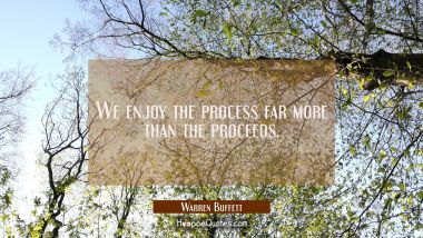 We enjoy the process far more than the proceeds.