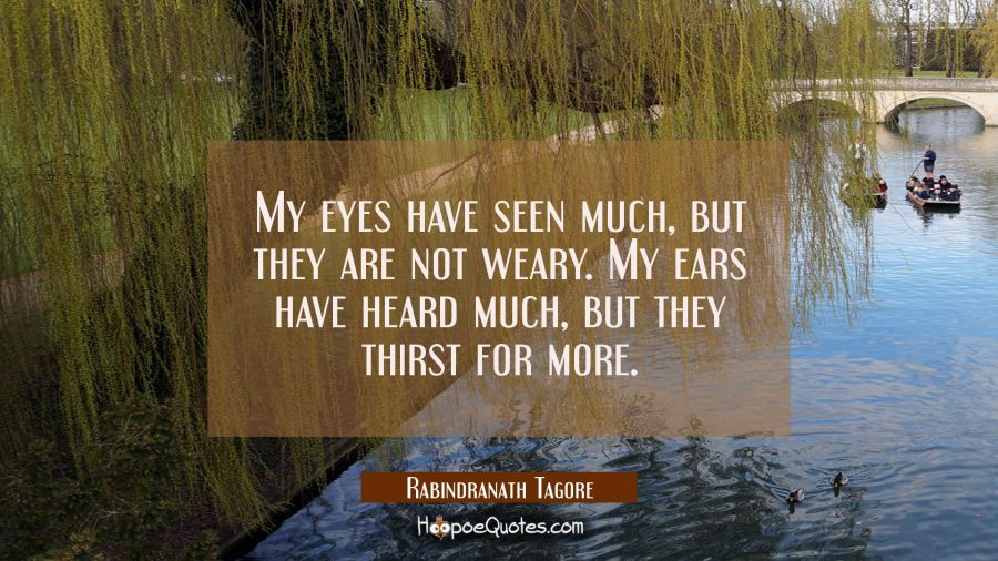 My eyes have seen much, but they are not weary. My ears have heard much, but they thirst for more. Rabindranath Tagore Quotes