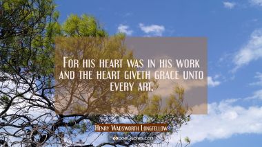 For his heart was in his work and the heart giveth grace unto every art. Henry Wadsworth Longfellow Quotes