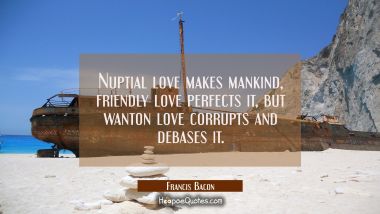 Nuptial love makes mankind, friendly love perfects it, but wanton love corrupts and debases it.