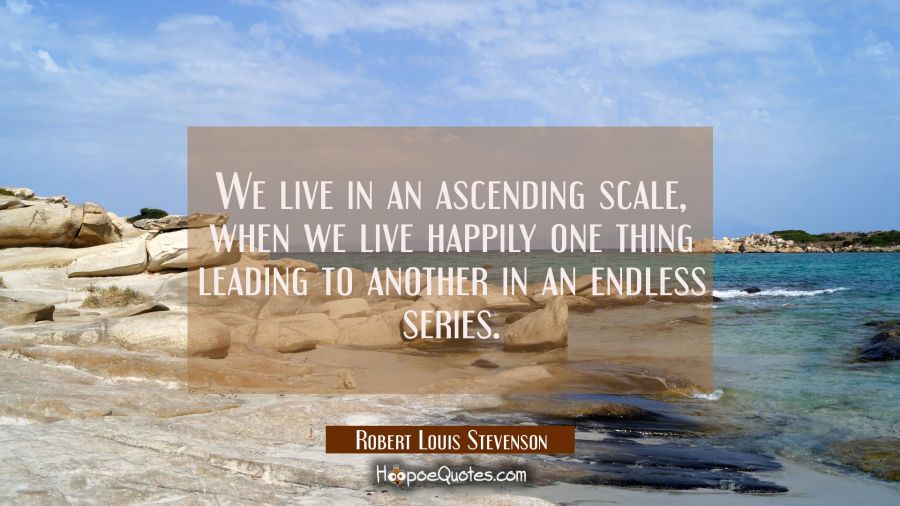 We live in an ascending scale when we live happily one thing leading to another in an endless serie Robert Louis Stevenson Quotes