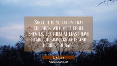Since it is so likely that children will meet cruel enemies, let them at least have heard of brave knights and heroic courage. C. S. Lewis Quotes