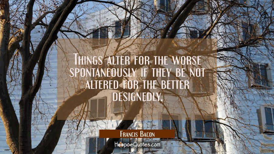 Things alter for the worse spontaneously if they be not altered for the better designedly. Francis Bacon Quotes