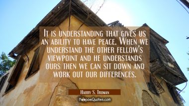 It is understanding that gives us an ability to have peace. When we understand the other fellow&#039;s v