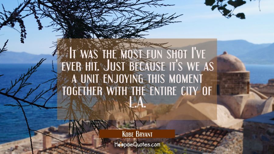 It was the most fun shot I've ever hit. Just because it's we as a unit enjoying this moment togethe Kobe Bryant Quotes