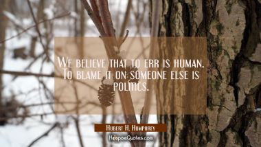 We believe that to err is human. To blame it on someone else is politics.