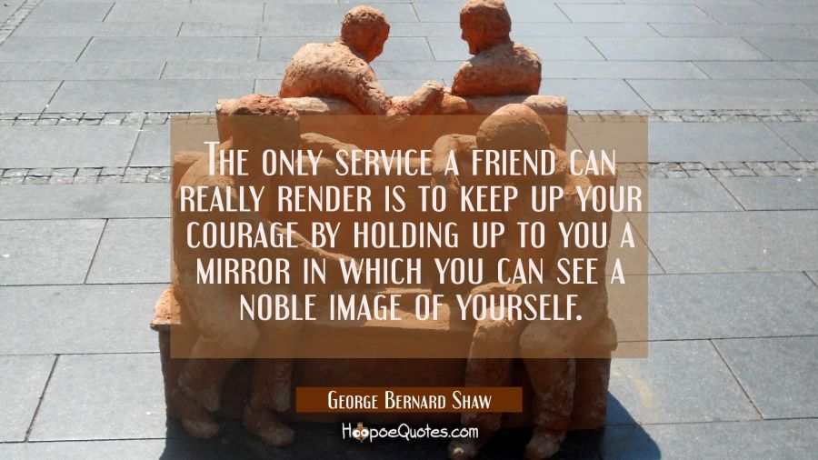 The only service a friend can really render is to keep up your courage by holding up to you a mirro George Bernard Shaw Quotes