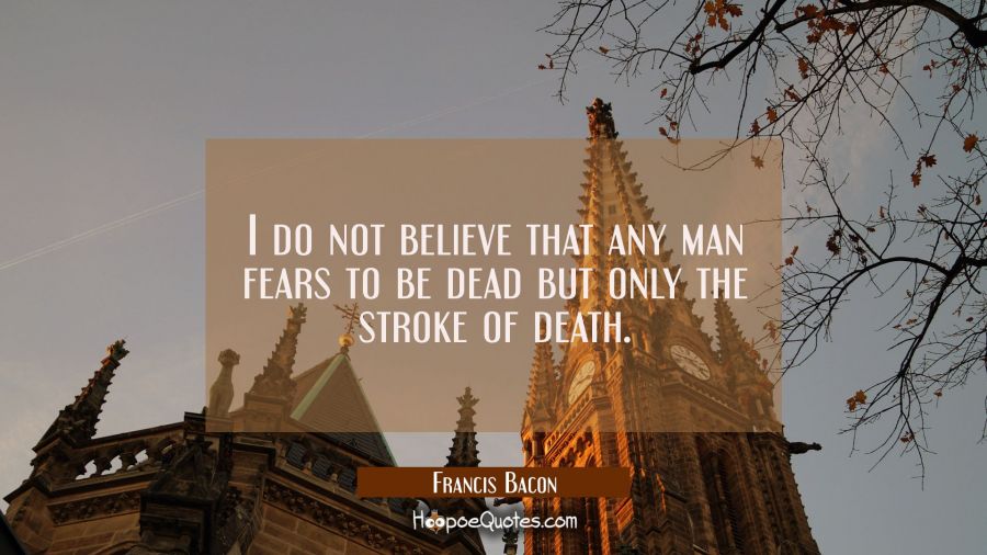 I do not believe that any man fears to be dead but only the stroke of death. Francis Bacon Quotes