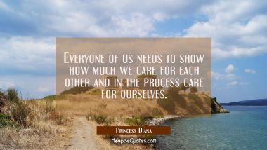 Everyone of us needs to show how much we care for each other and in the process care for ourselves.