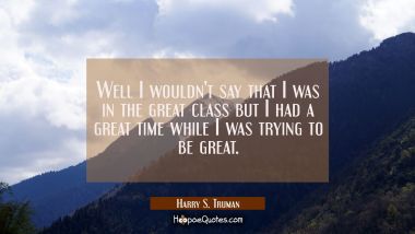Well I wouldn&#039;t say that I was in the great class but I had a great time while I was trying to be g Harry S. Truman Quotes