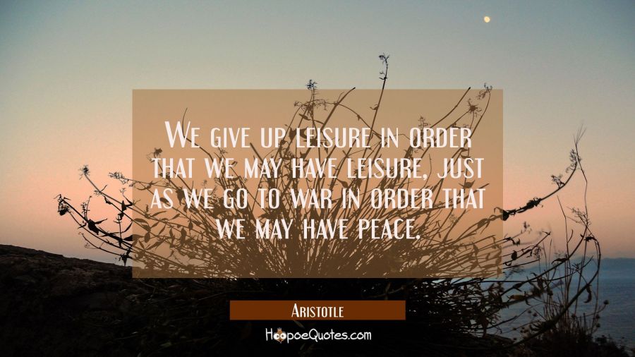 We give up leisure in order that we may have leisure just as we go to war in order that we may have Aristotle Quotes