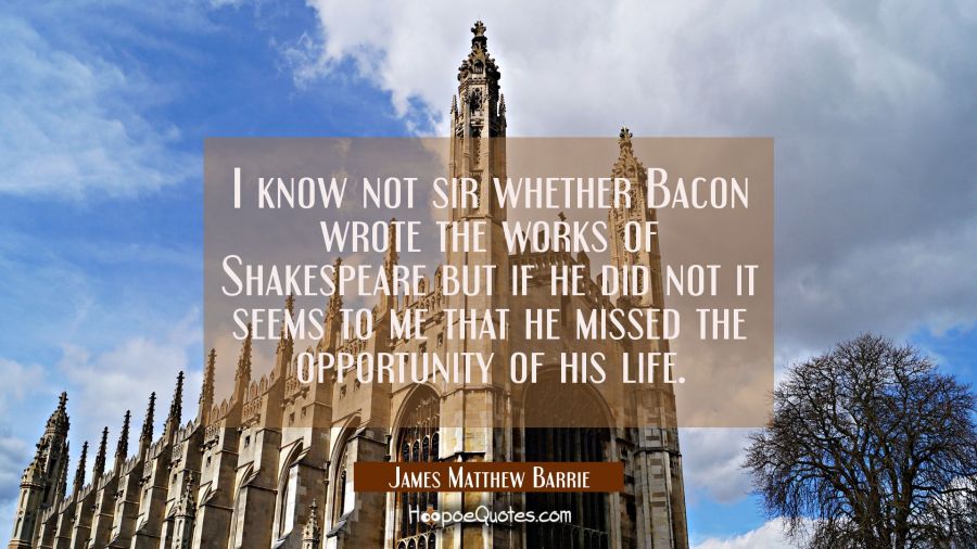 I know not sir whether Bacon wrote the works of Shakespeare but if he did not it seems to me that h James Matthew Barrie Quotes