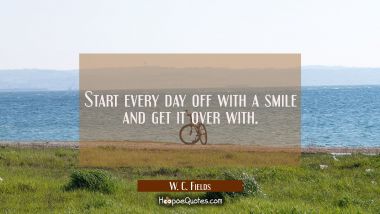 Start every day off with a smile and get it over with. W. C. Fields Quotes