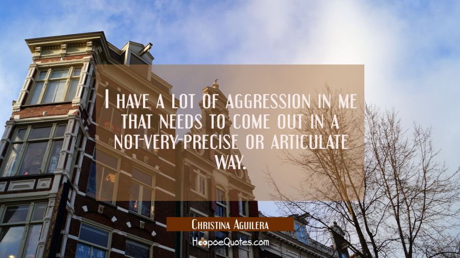 I have a lot of aggression in me that needs to come out in a not-very-precise or articulate way. Christina Aguilera Quotes