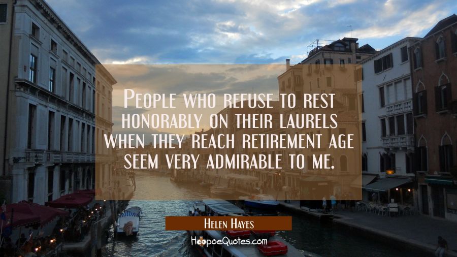 People who refuse to rest honorably on their laurels when they reach retirement age seem very admir Helen Hayes Quotes