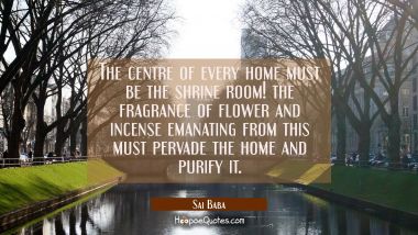 The centre of every home must be the shrine room! the fragrance of flower and incense emanating fro Sai Baba Quotes