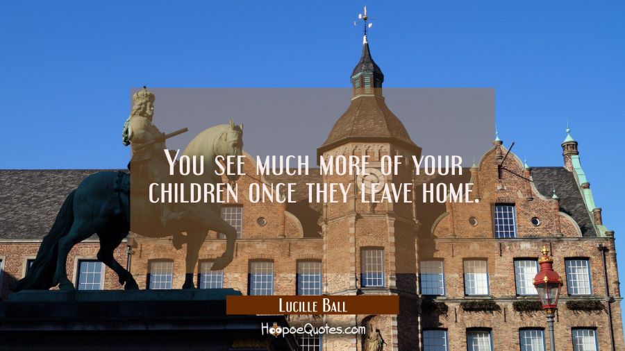 You see much more of your children once they leave home. Lucille Ball Quotes